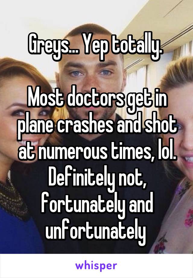 Greys... Yep totally. 

Most doctors get in plane crashes and shot at numerous times, lol. Definitely not, fortunately and unfortunately 