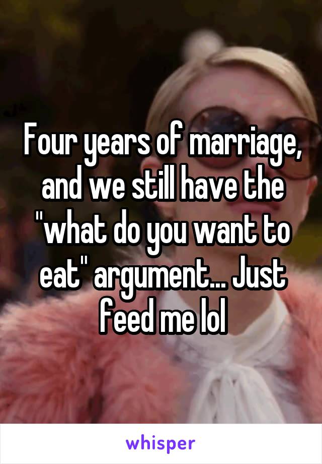 Four years of marriage, and we still have the "what do you want to eat" argument... Just feed me lol