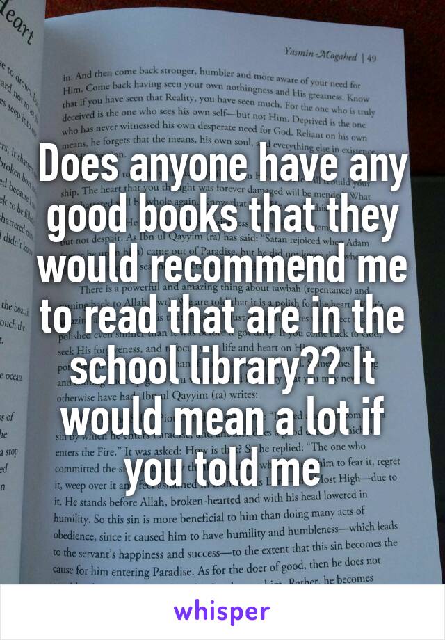 Does anyone have any good books that they would recommend me to read that are in the school library?? It would mean a lot if you told me