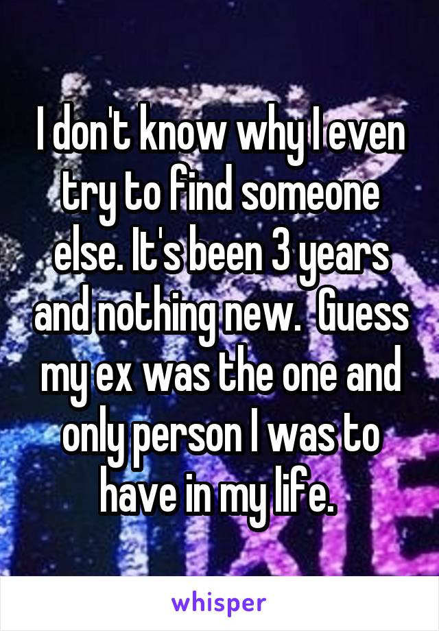 I don't know why I even try to find someone else. It's been 3 years and nothing new.  Guess my ex was the one and only person I was to have in my life. 