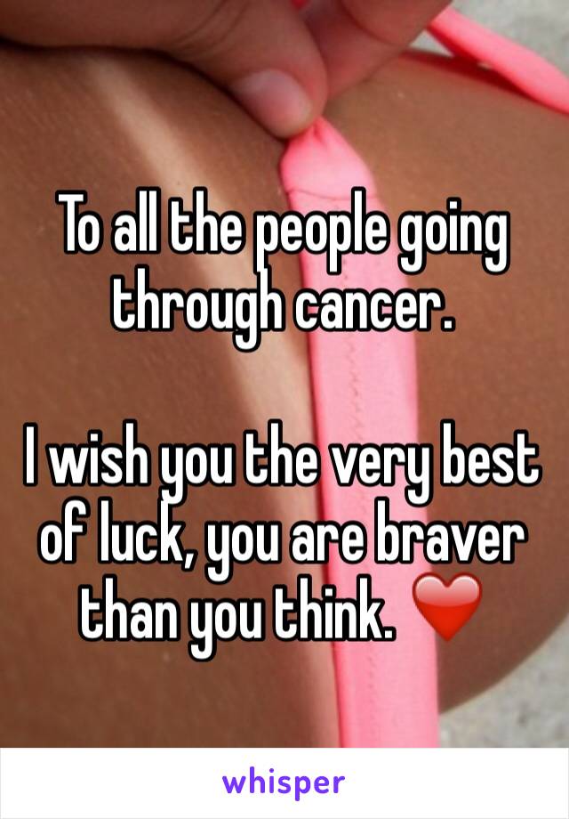 To all the people going through cancer.

I wish you the very best of luck, you are braver than you think. ❤️