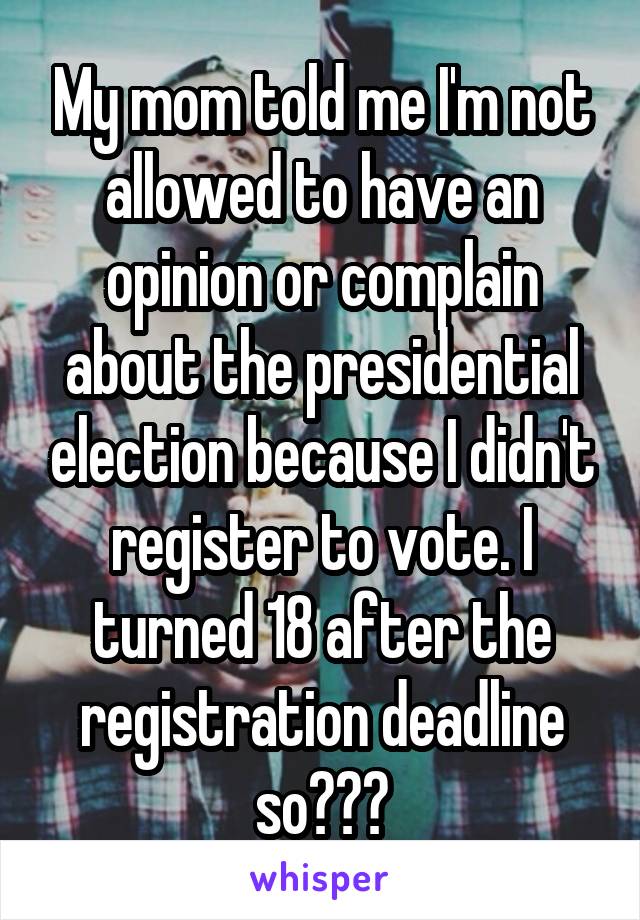My mom told me I'm not allowed to have an opinion or complain about the presidential election because I didn't register to vote. I turned 18 after the registration deadline so???