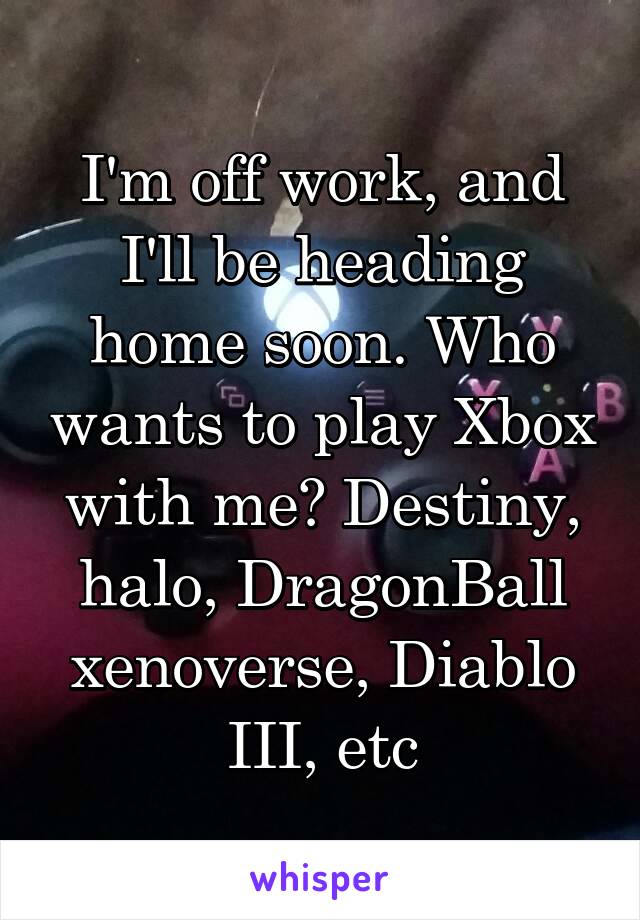 I'm off work, and I'll be heading home soon. Who wants to play Xbox with me? Destiny, halo, DragonBall xenoverse, Diablo III, etc