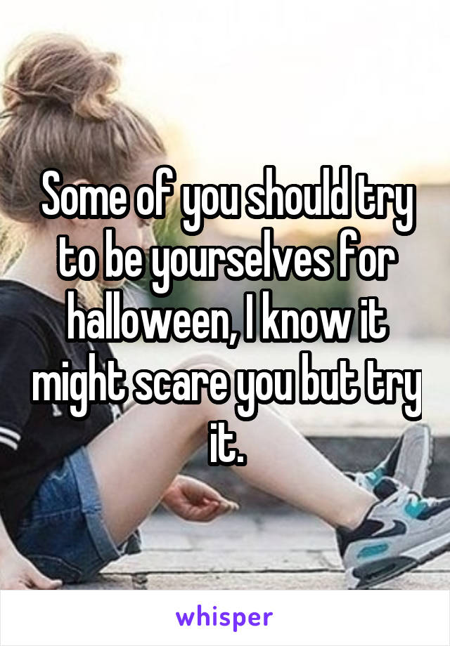 Some of you should try to be yourselves for halloween, I know it might scare you but try it.