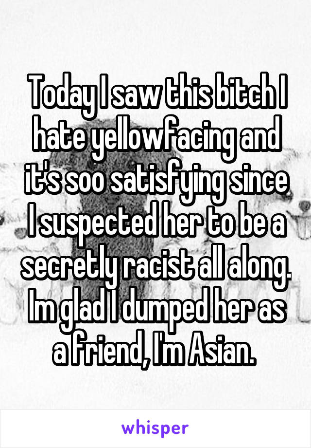 Today I saw this bitch I hate yellowfacing and it's soo satisfying since I suspected her to be a secretly racist all along. Im glad I dumped her as a friend, I'm Asian. 