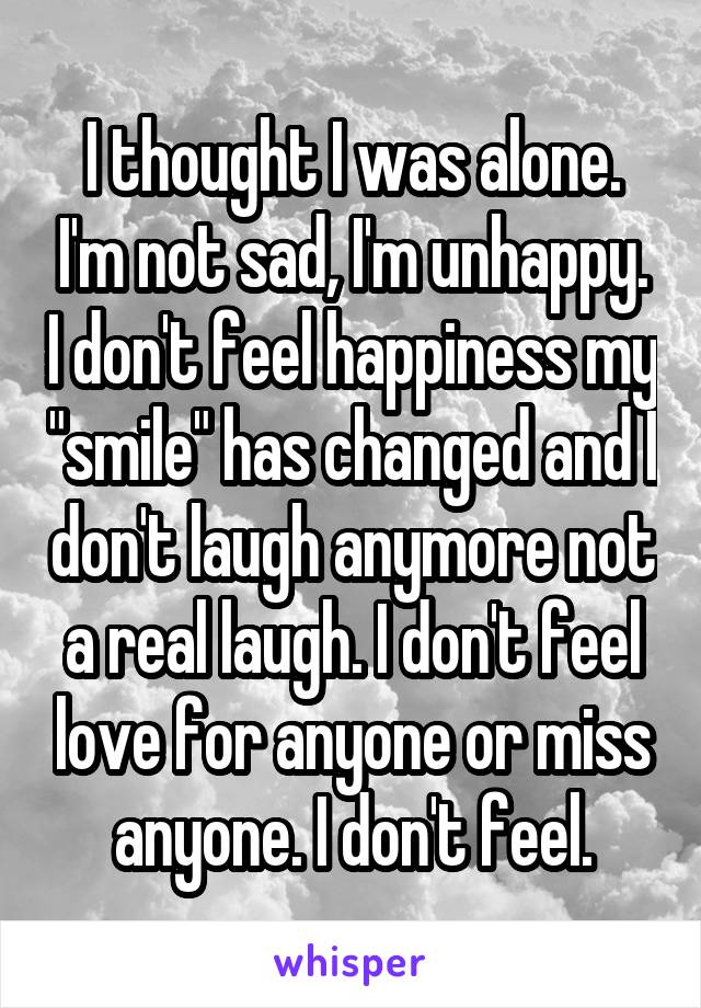 I thought I was alone. I'm not sad, I'm unhappy. I don't feel happiness my "smile" has changed and I don't laugh anymore not a real laugh. I don't feel love for anyone or miss anyone. I don't feel.