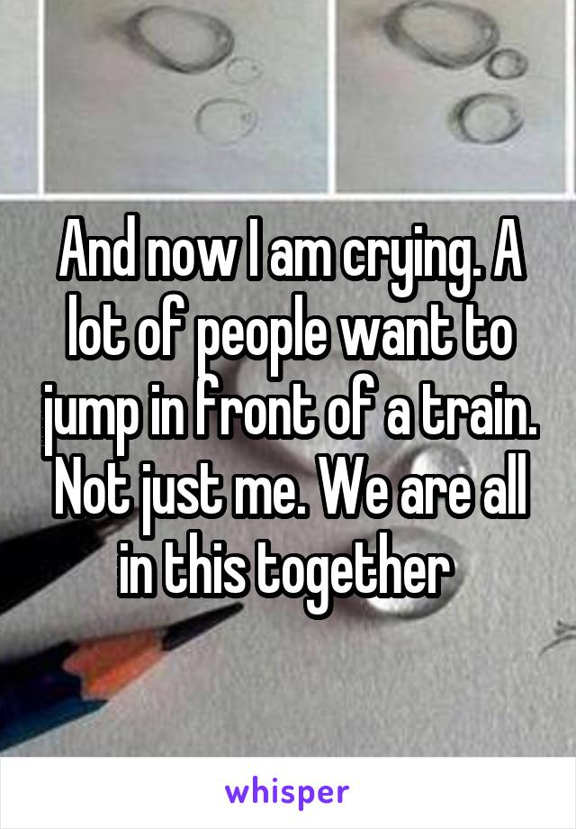 And now I am crying. A lot of people want to jump in front of a train. Not just me. We are all in this together 