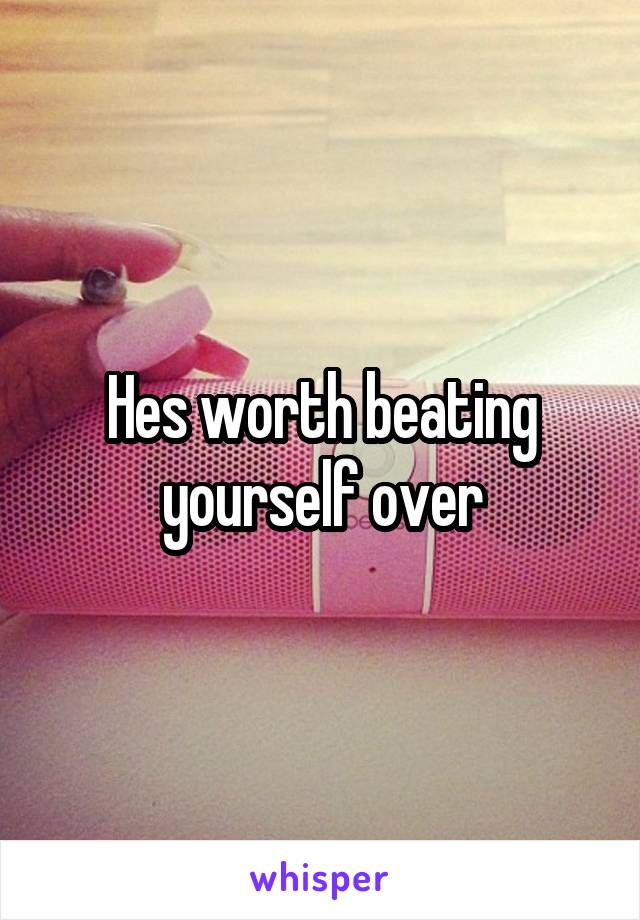Hes worth beating yourself over