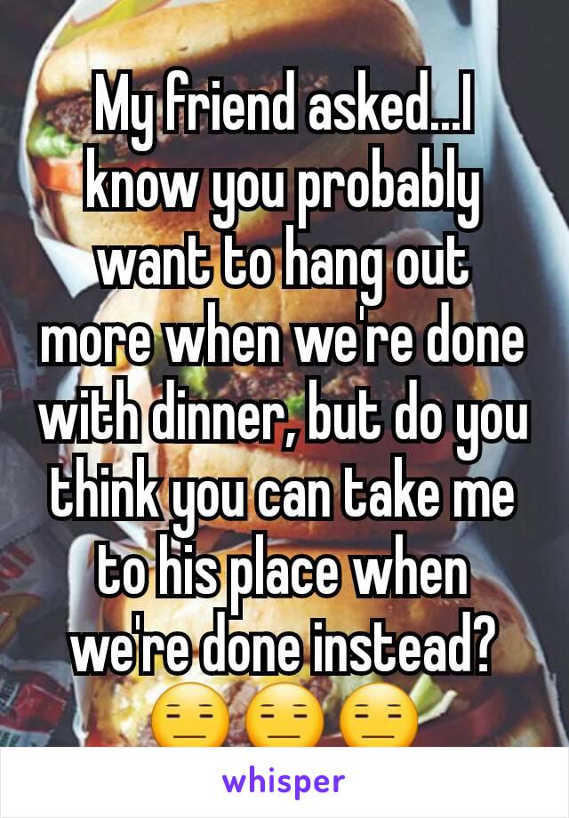 My friend asked...I know you probably want to hang out more when we're done with dinner, but do you think you can take me to his place when we're done instead? 😑😑😑