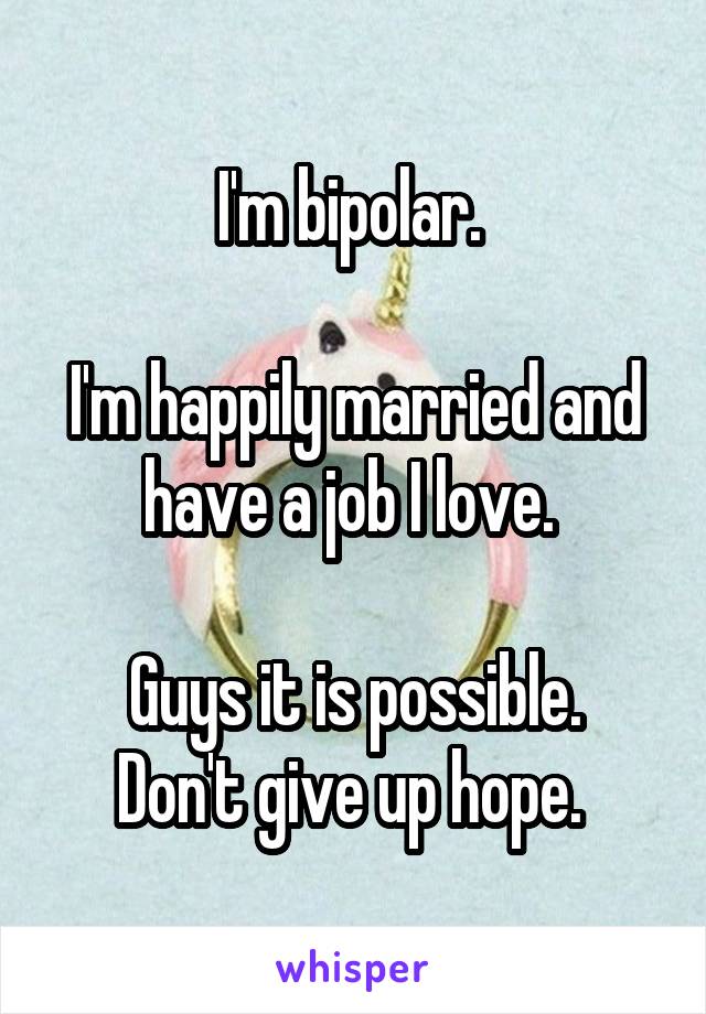 I'm bipolar. 

I'm happily married and have a job I love. 

Guys it is possible. Don't give up hope. 
