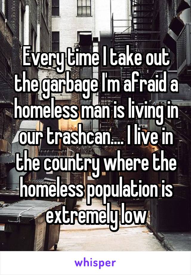 Every time I take out the garbage I'm afraid a homeless man is living in our trashcan.... I live in the country where the homeless population is extremely low
