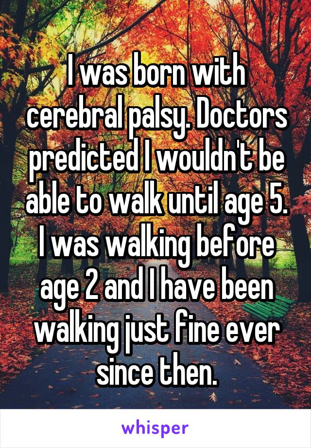 I was born with cerebral palsy. Doctors predicted I wouldn't be able to walk until age 5. I was walking before age 2 and I have been walking just fine ever since then.
