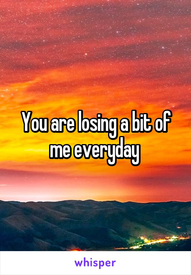 You are losing a bit of me everyday 