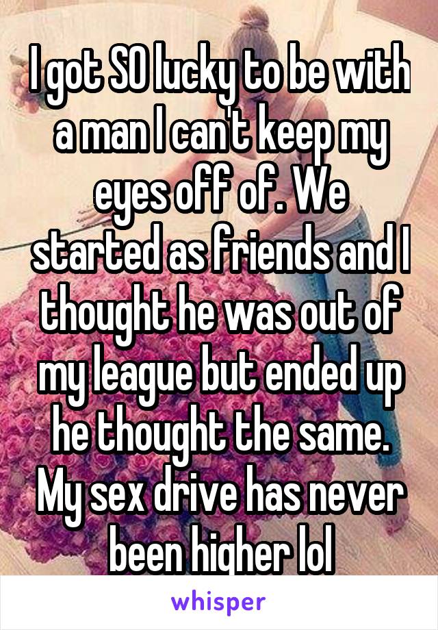 I got SO lucky to be with a man I can't keep my eyes off of. We started as friends and I thought he was out of my league but ended up he thought the same. My sex drive has never been higher lol