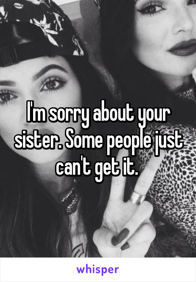 I'm sorry about your sister. Some people just can't get it. 
