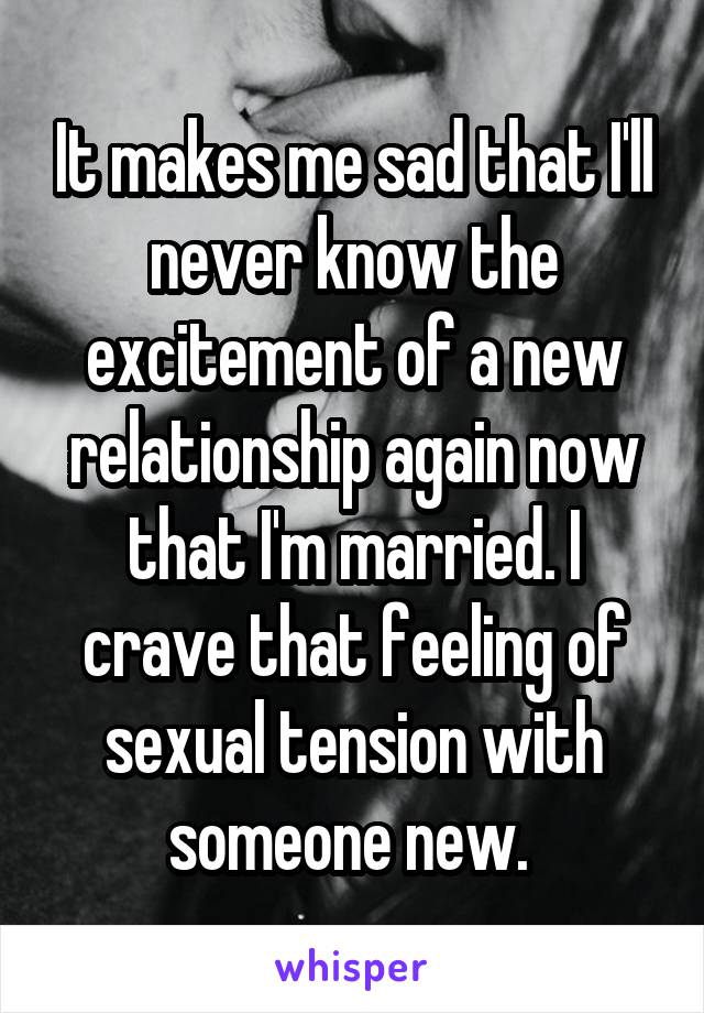 It makes me sad that I'll never know the excitement of a new relationship again now that I'm married. I crave that feeling of sexual tension with someone new. 