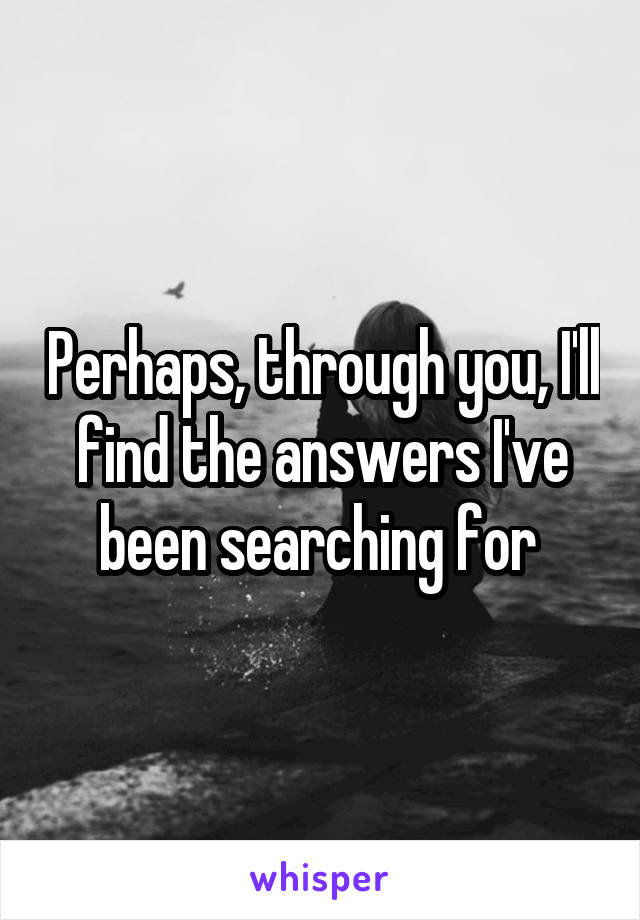 Perhaps, through you, I'll find the answers I've been searching for 