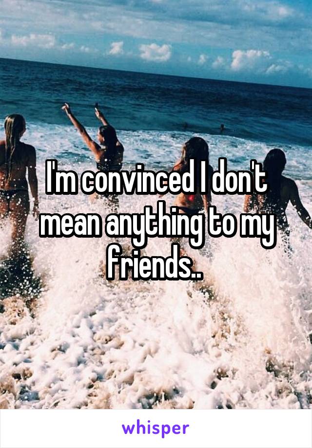 I'm convinced I don't mean anything to my friends.. 