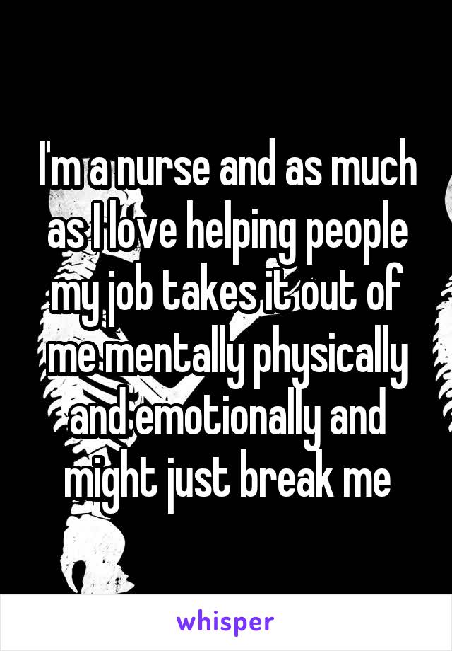 I'm a nurse and as much as I love helping people my job takes it out of me mentally physically and emotionally and might just break me
