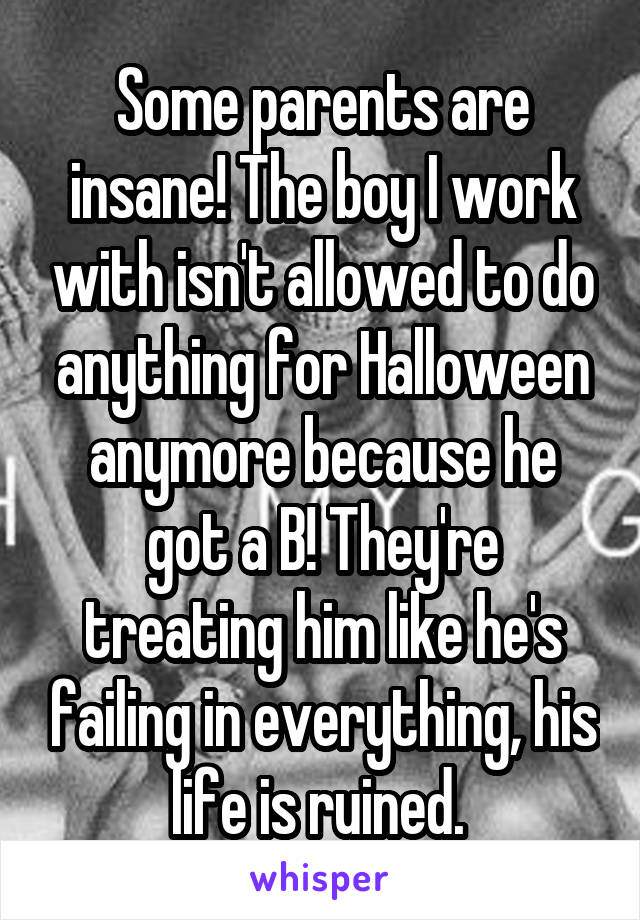 Some parents are insane! The boy I work with isn't allowed to do anything for Halloween anymore because he got a B! They're treating him like he's failing in everything, his life is ruined. 