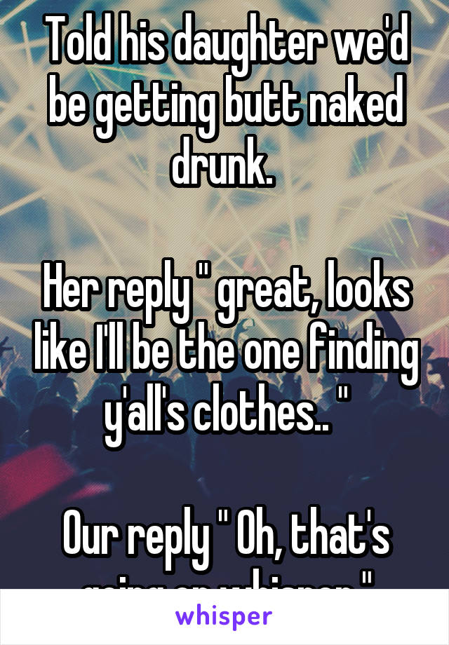 Told his daughter we'd be getting butt naked drunk. 

Her reply " great, looks like I'll be the one finding y'all's clothes.. "

Our reply " Oh, that's going on whisper "