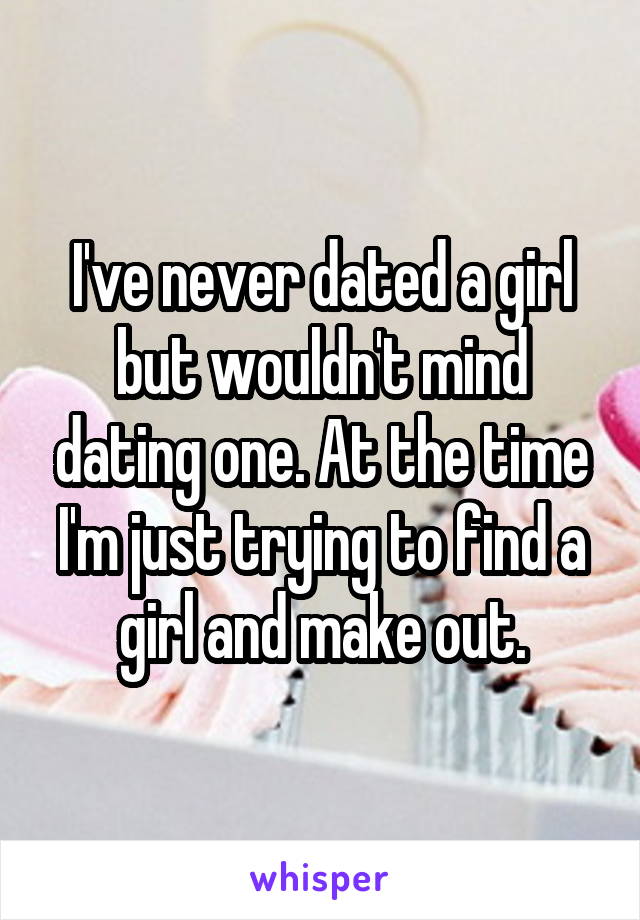 I've never dated a girl but wouldn't mind dating one. At the time I'm just trying to find a girl and make out.