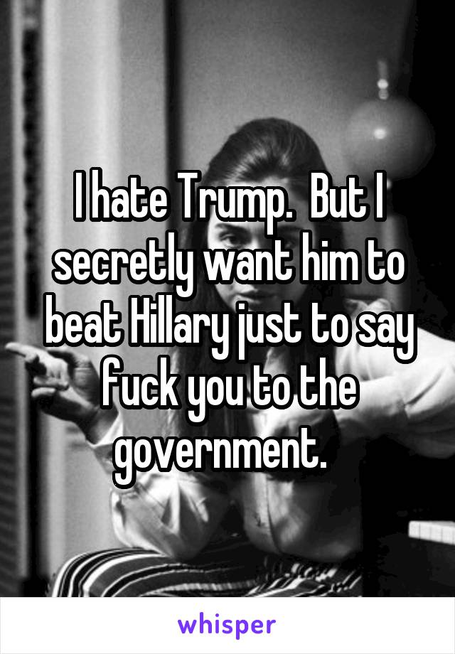 I hate Trump.  But I secretly want him to beat Hillary just to say fuck you to the government.  