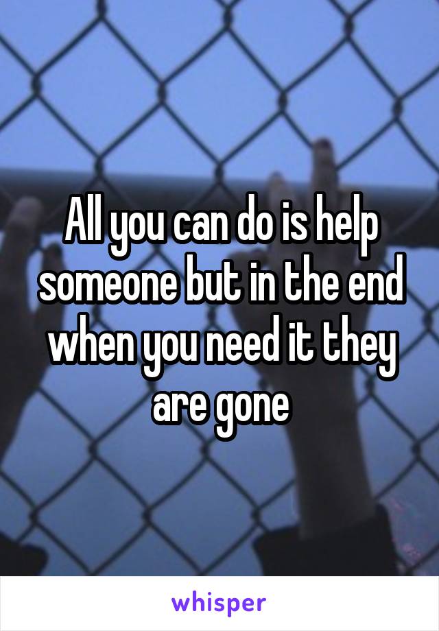 All you can do is help someone but in the end when you need it they are gone
