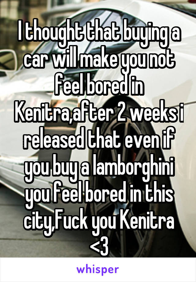 I thought that buying a car will make you not feel bored in Kenitra,after 2 weeks i released that even if you buy a lamborghini you feel bored in this city,Fuck you Kenitra <3