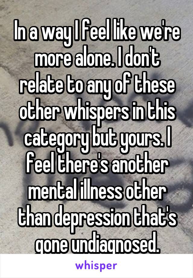 In a way I feel like we're more alone. I don't relate to any of these other whispers in this category but yours. I feel there's another mental illness other than depression that's gone undiagnosed.