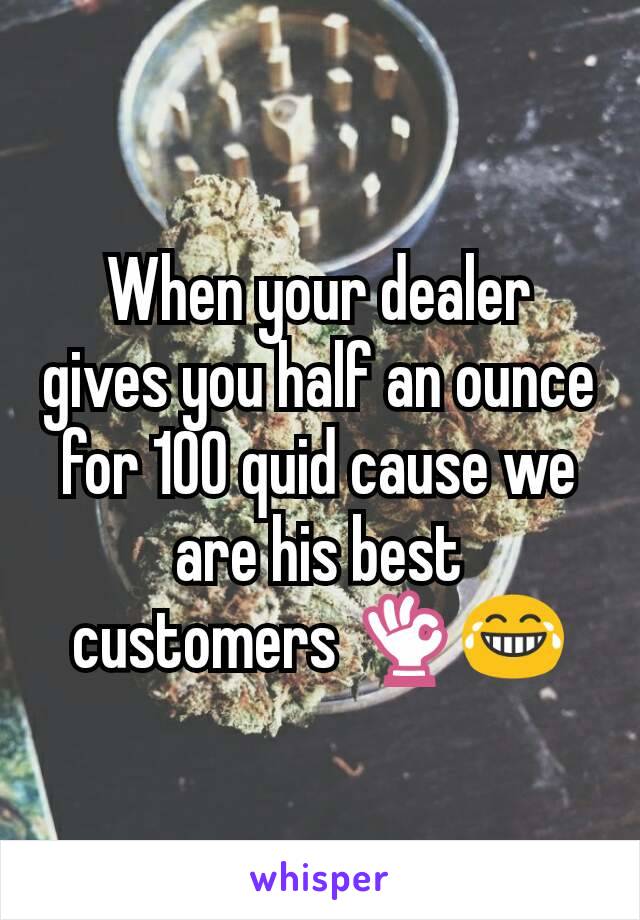 When your dealer gives you half an ounce for 100 quid cause we are his best customers 👌😂