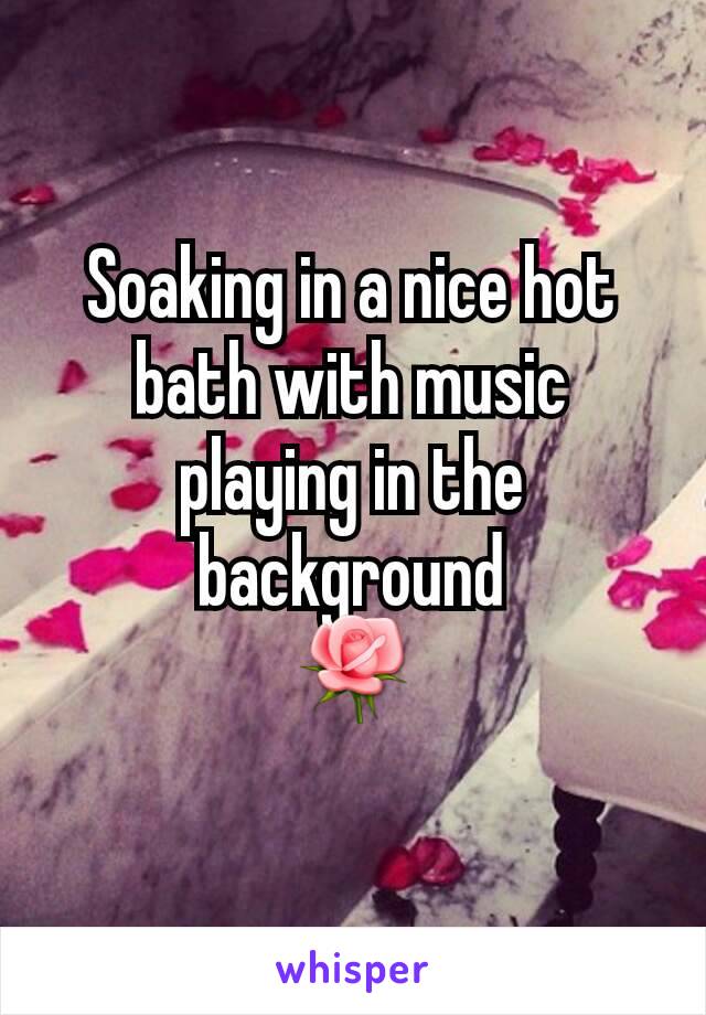 Soaking in a nice hot bath with music playing in the background
🌹