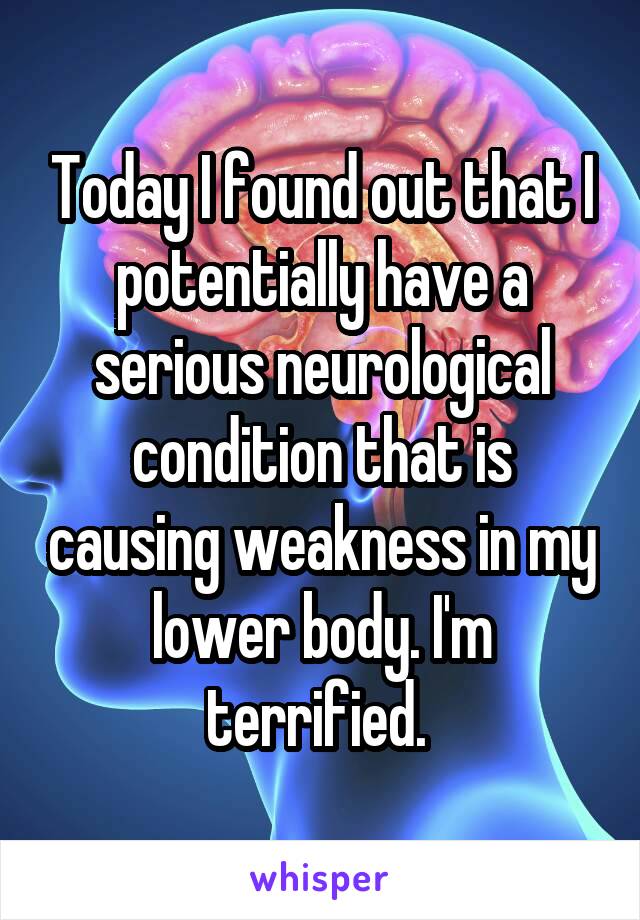 Today I found out that I potentially have a serious neurological condition that is causing weakness in my lower body. I'm terrified. 
