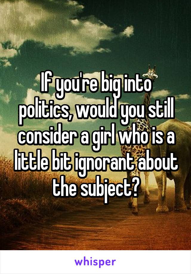 If you're big into politics, would you still consider a girl who is a little bit ignorant about the subject?