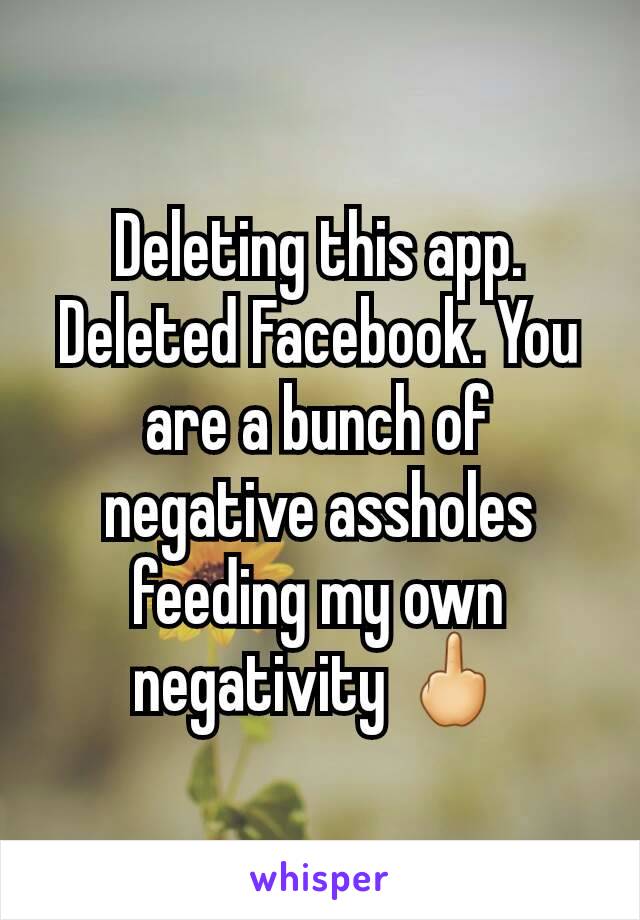 Deleting this app. Deleted Facebook. You are a bunch of negative assholes feeding my own negativity 🖕