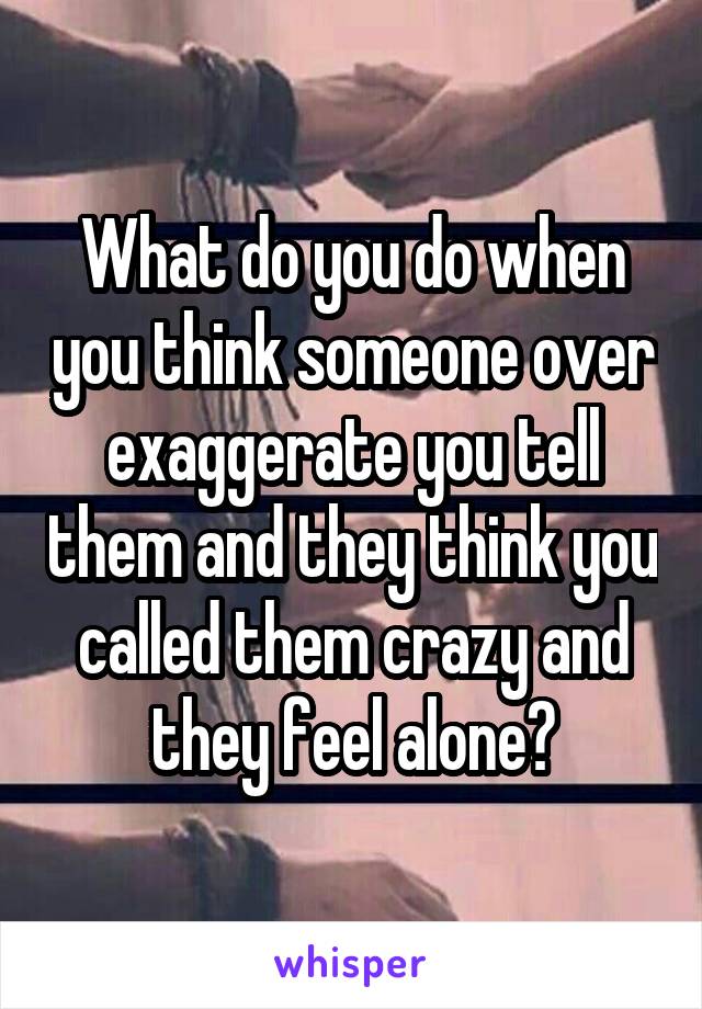 What do you do when you think someone over exaggerate you tell them and they think you called them crazy and they feel alone?