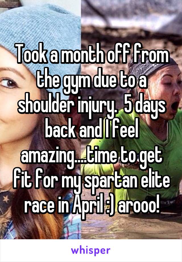 Took a month off from the gym due to a shoulder injury.  5 days back and I feel amazing....time to get fit for my spartan elite race in April :) arooo!