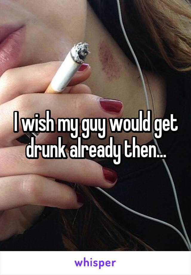 I wish my guy would get drunk already then...