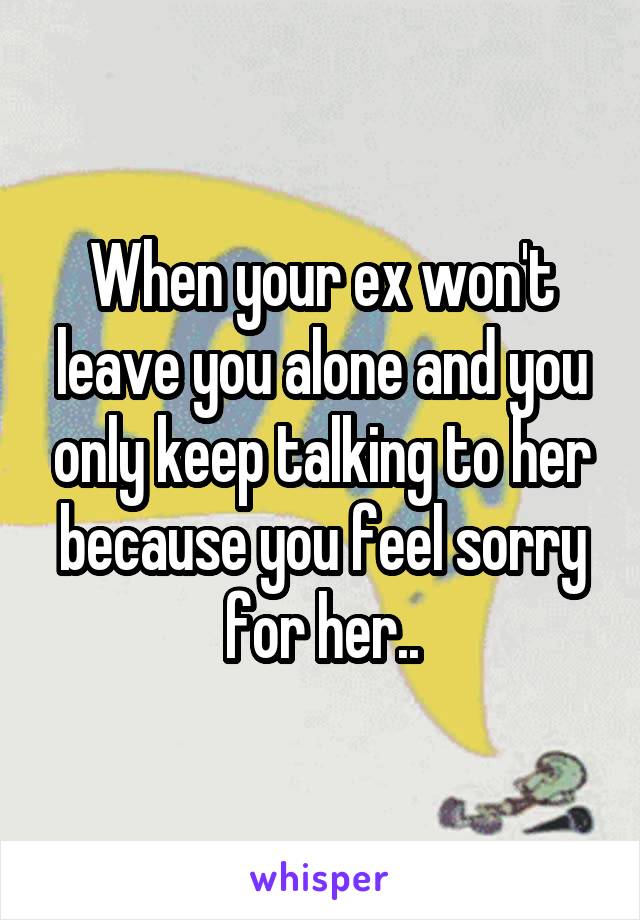 When your ex won't leave you alone and you only keep talking to her because you feel sorry for her..