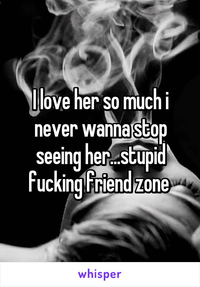 I love her so much i never wanna stop seeing her...stupid fucking friend zone 