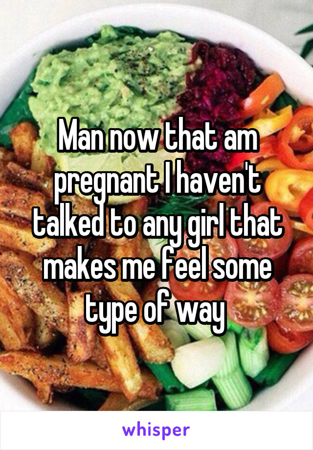 Man now that am pregnant I haven't talked to any girl that makes me feel some type of way 