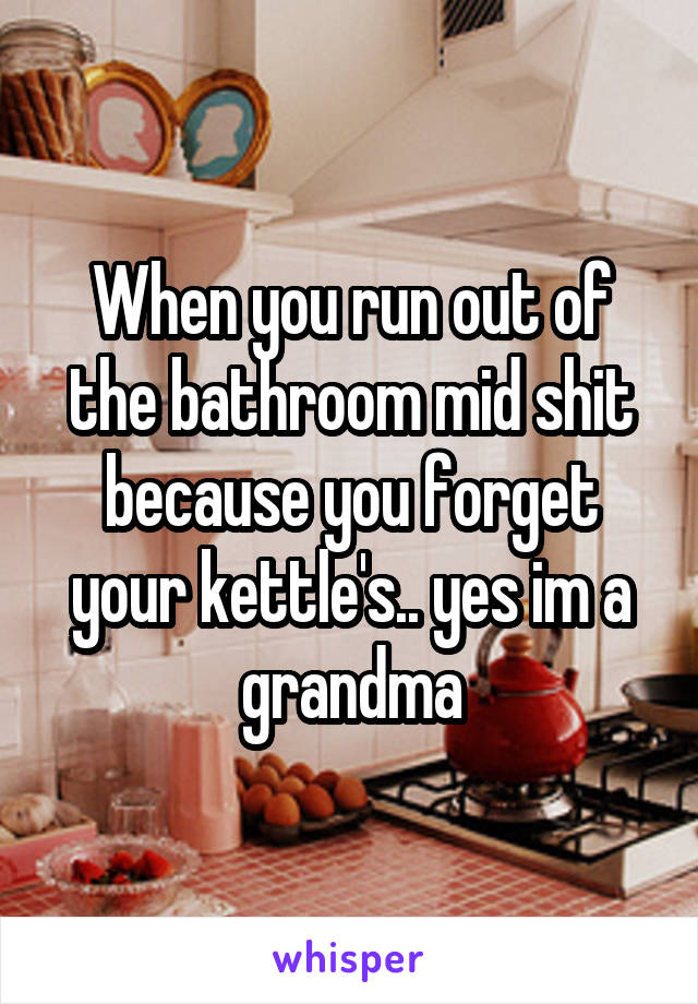 When you run out of the bathroom mid shit because you forget your kettle's.. yes im a grandma