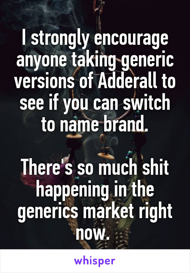 I strongly encourage anyone taking generic versions of Adderall to see if you can switch to name brand.

There's so much shit happening in the generics market right now. 
