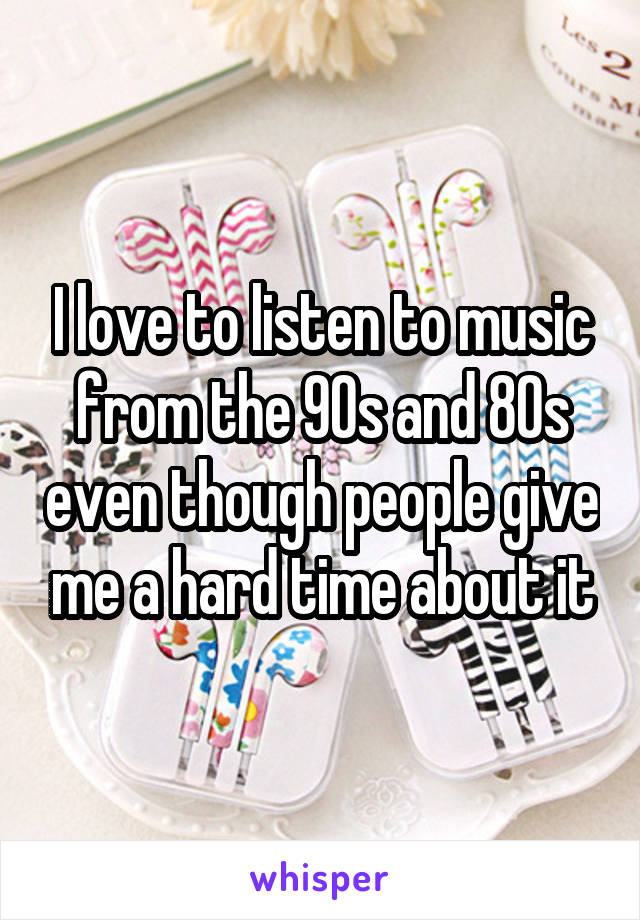 I love to listen to music from the 90s and 80s even though people give me a hard time about it
