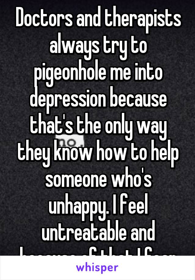 Doctors and therapists always try to pigeonhole me into depression because that's the only way they know how to help someone who's unhappy. I feel untreatable and because of that I fear