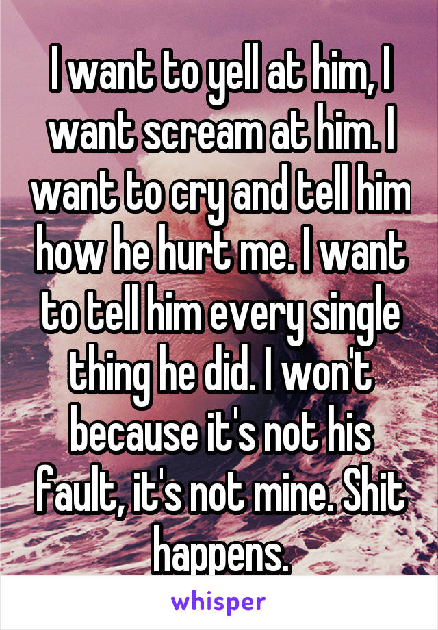 I want to yell at him, I want scream at him. I want to cry and tell him how he hurt me. I want to tell him every single thing he did. I won't because it's not his fault, it's not mine. Shit happens.