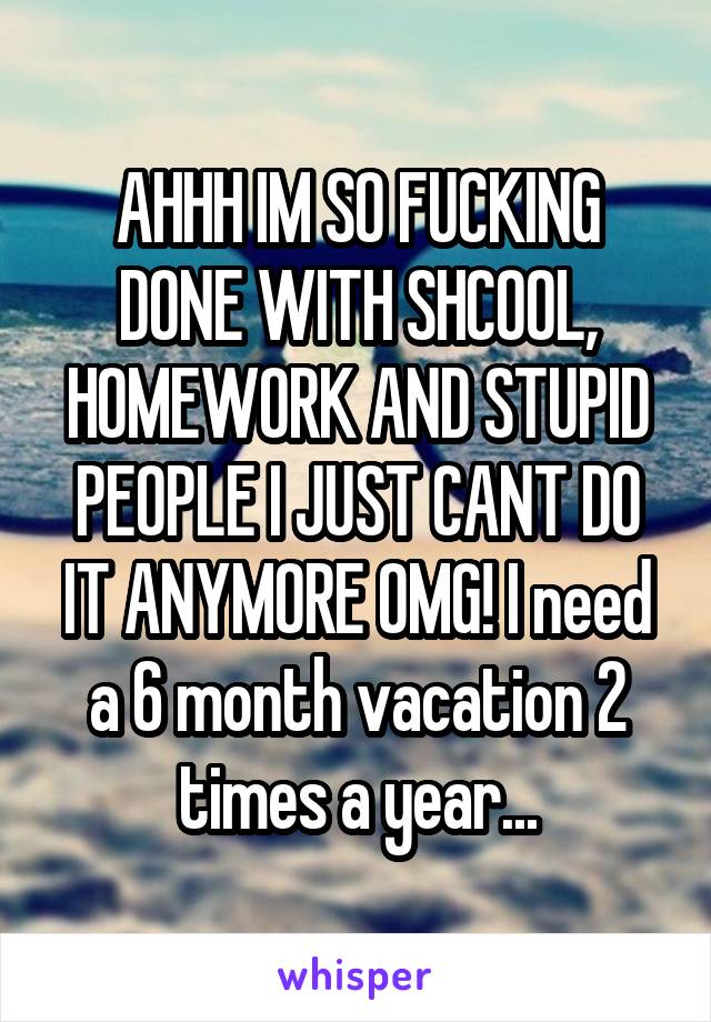AHHH IM SO FUCKING DONE WITH SHCOOL, HOMEWORK AND STUPID PEOPLE I JUST CANT DO IT ANYMORE OMG! I need a 6 month vacation 2 times a year...