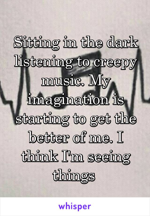 Sitting in the dark listening to creepy music. My imagination is starting to get the better of me. I think I'm seeing things 