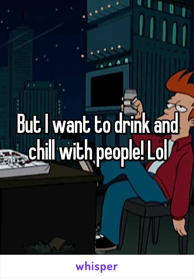 But I want to drink and chill with people! Lol