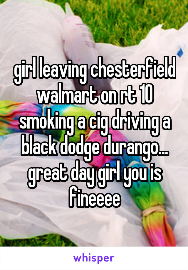 girl leaving chesterfield walmart on rt 10 smoking a cig driving a black dodge durango... great day girl you is fineeee